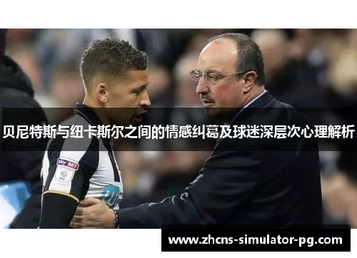 贝尼特斯与纽卡斯尔之间的情感纠葛及球迷深层次心理解析 贝尼特斯与纽卡斯尔之间的情感纠葛及球迷深层次心理解析