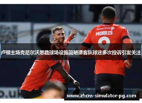 卢顿主场克尼尔沃思路球场设施简陋遭客队球迷多次投诉引发关注