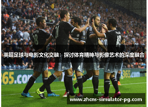 英超足球与电影文化交融:探讨体育精神与影像艺术的深度融合 英超足球与电影文化交融:探讨体育精神与影像艺术的深度融合