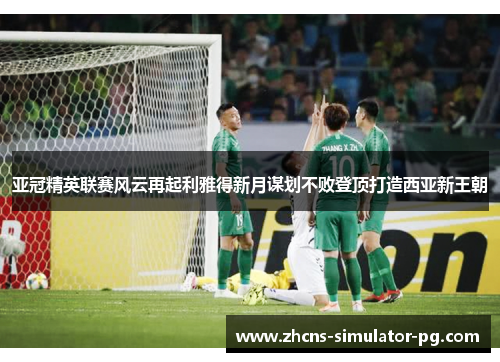亚冠精英联赛风云再起利雅得新月谋划不败登顶打造西亚新王朝 亚冠精英联赛风云再起利雅得新月谋划不败登顶打造西亚新王朝